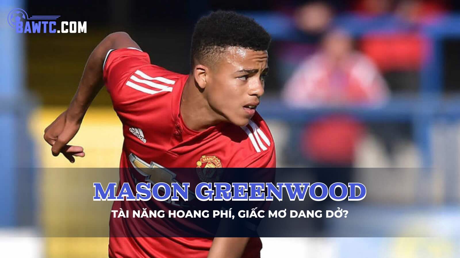 Mason Greenwood: Tài năng hoang phí, giấc mơ dang dở?